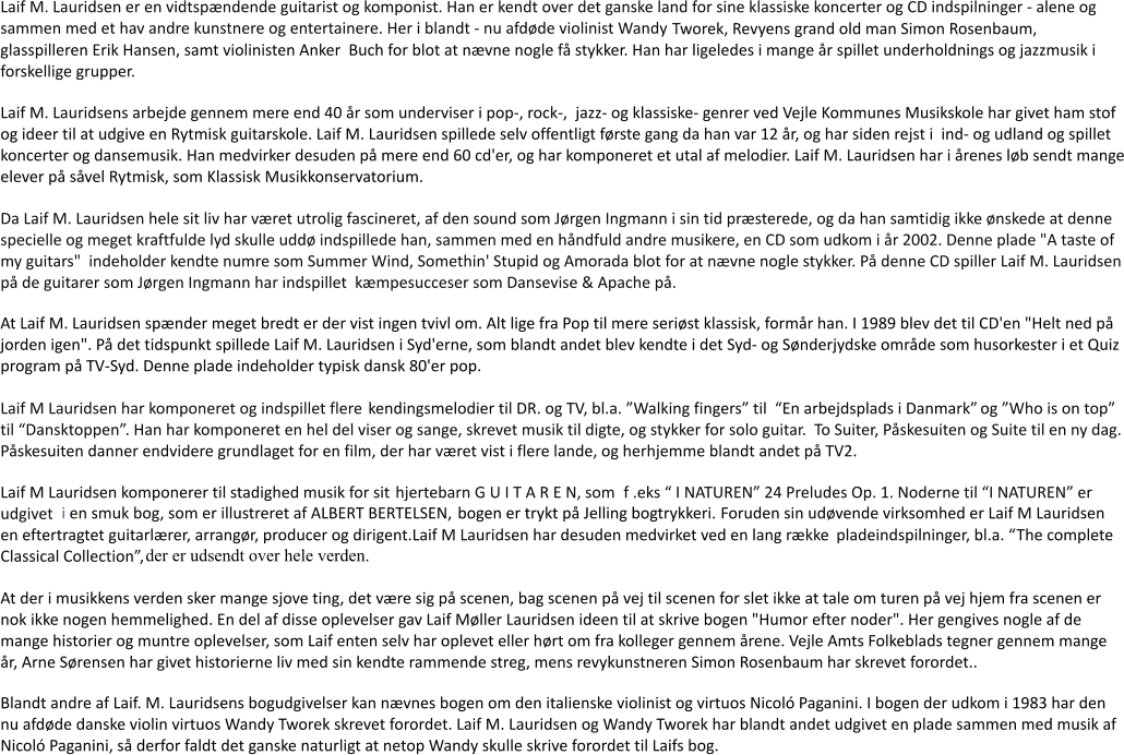 Laif M. Lauridsen er en vidtspndende guitarist og komponist. Han er kendt over det ganske land for sine klassiske koncerter og CD indspilninger - alene og sammen med et hav andre kunstnere og entertainere. Her i blandt- nu afdde violinist Wandy    Tworek, Revyens grand old man Simon Rosenbaum, glasspilleren Erik Hansen, samt violinisten Anker Buch for blot at nvne nogle f stykker. Han har ligeledes i mange r spillet underholdnings og jazzmusik i forskellige grupper. Laif M. Lauridsens arbejde gennem mere end 40 r som underviser i pop-, rock-, jazz- og klassiske- genrer ved Vejle Kommunes Musikskole har givet ham stof og ideer til at udgive en Rytmisk guitarskole. Laif M. Lauridsen spillede selv offentligt frste gang da han var 12 r, og har siden rejst i ind- og udland og spillet koncerter og dansemusik. Han medvirker desuden p mere end 60 cd'er, og har komponeret et utal af melodier. Laif M. Lauridsen har i renes lb sendt mange elever p svel Rytmisk, som Klassisk Musikkonservatorium. Da Laif M. Lauridsen hele sit liv har vret utrolig fascineret, af den sound som Jrgen Ingmann i sin tid prsterede, og da han samtidig ikke nskede at denne specielle og meget kraftfulde lyd skulle udd indspillede han, sammen med en hndfuld andre musikere, en CD som udkom i r 2002. Denne plade "A taste of my guitars" indeholder kendte numre som Summer Wind, Somethin' Stupid og Amorada blot for at nvne nogle stykker. P denne CD spiller Laif M. Lauridsen p de guitarer som Jrgen Ingmann har indspillet kmpesucceser som Dansevise & Apache p. At Laif M. Lauridsen spnder meget bredt er der vist ingen tvivl om. Alt lige fra Pop til mere serist klassisk, formr han. I 1989 blev det til CD'en "Helt ned p jorden igen". P det tidspunkt spillede Laif M. Lauridsen i Syd'erne, som blandt andet blev kendte i det Syd- og Snderjydske omrde som husorkester i et Quiz program p TV-Syd. Denne plade indeholder typisk dansk 80'er pop. Laif M Lauridsen har komponeret og indspillet flere kendingsmelodier til DR. og TV, bl.a. Walking fingers til En arbejdsplads i Danmark og Who is on top til Dansktoppen. Han har komponeret en hel del viser og sange, skrevet musik til digte, og stykker for solo guitar.  To Suiter, Pskesuiten og Suite til en ny dag. Pskesuiten danner endvidere grundlaget for en film, der har vret vist i flere lande, og herhjemme blandt andet p TV2. Laif M Lauridsen komponerer til stadighed musik for sit hjertebarn G U I T A R E N, som f .eks  I NATUREN 24 Preludes Op. 1. Noderne til I NATUREN er udgivet i en smuk bog, som er illustreret af ALBERT BERTELSEN, bogen er trykt p Jelling bogtrykkeri. Foruden sin udvende virksomhed er Laif M Lauridsen en eftertragtet guitarlrer, arrangr, producer og dirigent.Laif M Lauridsen har desuden medvirket ved en lang rkke pladeindspilninger, bl.a. The complete Classical Collection, der er udsendt over hele verden. At der i musikkens verden sker mange sjove ting, det vre sig p scenen, bag scenen p vej til scenen for slet ikke at tale om turen p vej hjem fra scenen er nok ikke nogen hemmelighed. En del af disse oplevelser gav Laif Mller Lauridsen ideen til at skrive bogen "Humor efter noder". Her gengives nogle af de mange historier og muntre oplevelser, som Laif enten selv har oplevet eller hrt om fra kolleger gennem rene. Vejle Amts Folkeblads tegner gennem mange r, Arne Srensen har givet historierne liv med sin kendte rammende streg, mens revykunstneren Simon Rosenbaum har skrevet forordet.. Blandt andre af Laif. M. Lauridsens bogudgivelser kan nvnes bogen om den italienske violinist og virtuos Nicol Paganini. I bogen der udkom i 1983 har den nu afdde danske violin virtuos Wandy Tworek skrevet forordet. Laif M. Lauridsen og Wandy Tworek har blandt andet udgivet en plade sammen med musik af Nicol Paganini, s derfor faldt det ganske naturligt at netop Wandy skulle skrive forordet til Laifs bog.